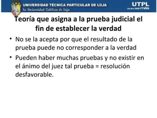 Teoría que asigna a la prueba judicial el
fin de establecer la verdad
• No se la acepta por que el resultado de la
prueba puede no corresponder a la verdad
• Pueden haber muchas pruebas y no existir en
el ánimo del juez tal prueba = resolución
desfavorable.

 