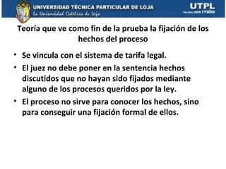 Teoría que ve como fin de la prueba la fijación de los
hechos del proceso
• Se vincula con el sistema de tarifa legal.
• El juez no debe poner en la sentencia hechos
discutidos que no hayan sido fijados mediante
alguno de los procesos queridos por la ley.
• El proceso no sirve para conocer los hechos, sino
para conseguir una fijación formal de ellos.

 