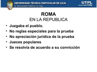 ROMA
EN LA REPUBLICA
•
•
•
•
•

Juzgaba el pueblo.
No reglas especiales para la prueba
No apreciación jurídica de la prueba
Jueces populares
Se resolvía de acuerdo a su convicción

 