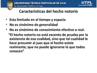 Características del hecho notorio
• Esta limitado en el tiempo y espacio
• No es sinónimo de generalidad
• No es sinónimo de conocimiento efectivo o real.
“El hecho notorio no está excento de prueba por la
existencia de esa cualidad, sino que tal cualidad le
hece presumir al juez que el hecho existe
realmente; que no puede ignorarse lo que todos
conocen”

 