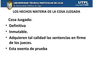 LOS HECHOS MATERIA DE LA COSA JUZGADA

•
•
•
•

Cosa Juzgada:
Definitiva
Inmutable.
Adquieren tal calidad las sentencias en firme
de los jueces.
Esta exenta de prueba

 