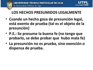 LOS HECHOS PRESUMIDOS LEGALMENTE
• Cuando un hecho goza de presunción legal,
está exento de prueba (tal es el objeto de la
presunción)
• P.E.: Se presume la buena fe (no tengo que
probarlo, se debe probar que hubo mala fe)
• La presunción no es prueba, sino exención o
dispensa de prueba.

 