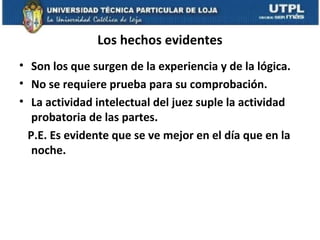Los hechos evidentes
• Son los que surgen de la experiencia y de la lógica.
• No se requiere prueba para su comprobación.
• La actividad intelectual del juez suple la actividad
probatoria de las partes.
P.E. Es evidente que se ve mejor en el día que en la
noche.

 