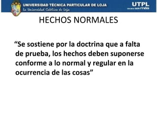 HECHOS NORMALES
“Se sostiene por la doctrina que a falta
de prueba, los hechos deben suponerse
conforme a lo normal y regular en la
ocurrencia de las cosas”

 
