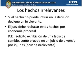 Los hechos irrelevantes
• Si el hecho no puede influir en la decisión
deviene en irrelevante.
• El juez debe rechazar estos hechos por
economía procesal
P.E.: Solicito exhibición de una letra de
cambio, como prueba en un juicio de divorcio
por injurias (prueba irrelevante)

 
