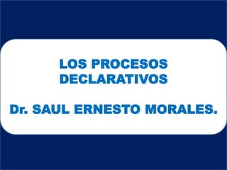 LOS PROCESOS
DECLARATIVOS
Dr. SAUL ERNESTO MORALES.
 
