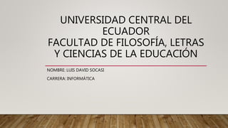 UNIVERSIDAD CENTRAL DEL
ECUADOR
FACULTAD DE FILOSOFÍA, LETRAS
Y CIENCIAS DE LA EDUCACIÓN
NOMBRE: LUIS DAVID SOCASI
CARRERA: INFORMÁTICA
 