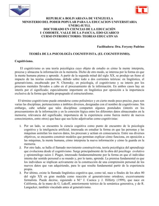 REPUBLICA BOLIVARIANA DE VENEZUELA
     MINISTERIO DEL PODER POPULAR PARA LA EDUCACION UNIVERSITARIA
                              UNERG-IUTLL
                 DOCTORADO EN CIENCIAS DE LA EDUCACIÓN
              I COHORTE. VALLE DE LA PASCUA. EDO GUARICO
               CURSO INTRODUCTORIO: TEORIAS EDUCATIVAS


                                                                  Facilitadora: Dra. Feryeny Padrino

           TEORÍA DE LA PSICOLOGÍA COGNITIVISTA. (EL COGNITIVISMO).

Cognitivismo.

     El cognitivismo es una teoría psicológica cuyo objeto de estudio es cómo la mente interpreta,
procesa y almacena la información en la memoria. Dicho de otro modo, se interesa por la forma en que
la mente humana piensa y aprende. A partir de la segunda mitad del siglo XX, se produjo un freno al
impacto de las teorías conductistas, debido sobre todo a dos corrientes teóricas: en lingüística, el
generativismo, encabezado por N. Chomsky; en psicología, el cognitivismo y su interés por los
procesos mentales llevados a cabo en el procesamiento de la información. En ambos casos hay un
interés por el significado; especialmente importante en lingüística por oposición a la importancia
exclusiva de la forma que había propugnado el estructuralismo.

  El término cognitivismo puede entenderse como polisémico y en cierto modo poco preciso, pues son
varias las disciplinas, pertenecientes a ámbitos diversos, designadas con el nombre de cognitivismo. Sin
embargo, cabe señalar que tales disciplinas comparten algunos postulados (interés en los
procesamientos de la información y en la conexión lógica entre los diferentes datos almacenados en la
memoria; relevancia del significado; importancia de la experiencia como fuerza motriz de nuevos
conocimientos, entre otros) que hace que sea lícito adjetivarlas como cognitivistas:

   1. Por un lado, se encuentra la ciencia cognitiva como punto de encuentro de la psicología
      cognitiva y la inteligencia artificial, interesada en estudiar la forma en que las personas y las
      máquinas asimilan los nuevos datos, los procesan y actúan en consecuencia. Entre sus diversos
      objetivos, se encuentra construir modelos que permitan explicar cómo funciona, en oposición a
      las máquinas, la mente humana, cómo interpreta la nueva información y cómo la guarda en la
      memoria.
   2. Por otro lado, se halla el llamado movimiento constructivista, teoría psicológica del aprendizaje
      que evoluciona desde el cognitivismo. Surge principalmente de la obra del psicólogo evolutivo
      y epistemólogo suizo J. Piaget, interesado fundamentalmente por la forma en que el individuo
      intenta dar sentido personal a su mundo y, por lo tanto, aprende. La premisa fundamental es que
      los individuos se implican activamente en la construcción de una comprensión personal de los
      nuevos datos que van adquiriendo, para lo que resulta fundamental partir de la experiencia
      propia.
   3. Por último, existe la llamada lingüística cognitiva que, como tal, nace a finales de los años 80
      del siglo XX en gran medida como reacción al generativismo ortodoxo, excesivamente
      formalista. Puede decirse, siguiendo a M.ª J. Cuenca y J. Hilferty (1999), que nace en
      California, de la mano de G. Lakoff, anteriormente teórico de la semántica generativa, y de R.
      Langacker, también vinculado antes al generativismo.
 