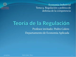 Profesor invitado: Pedro Calero
Departamento de Economía Aplicada
02/05/2012 1Pedro Calero Pérez
Economía Industrial
Tema 9. Regulación y política de
defensa de la competencia
 