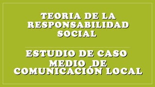 TEORIA DE LATEORIA DE LA
RESPONSABILIDADRESPONSABILIDAD
SOCIALSOCIAL
ESTUDIO DE CASOESTUDIO DE CASO
MEDIO DEMEDIO DE
COMUNICACIÓN LOCALCOMUNICACIÓN LOCAL
 