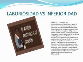 LABORIOSIDAD VS INFERIORIDAD(desde los 5 hasta los 13 años aproximadamente). Es la etapa en la que el niño comienza su instrucción preescolar y escolar, el niño está ansioso por hacer cosas junto con otros, de compartir tareas, de hacer cosas o de planearlas, y ya no obliga a los demás niños ni provoca su restricción. Posee una manera infantil de dominar la experiencia social experimentando, planificando, compartiendo. Llega a sentirse insatisfecho y descontento con la sensación de no ser capaz de hacer cosas y de hacerlas bien y aún perfecta; el sentimiento de inferioridad, le hacen sentirse inferior psicológicamente, ya sea por su situación económica- social, por su condición "racial" o debido a una deficiente estimulación escolar, pues es precisamente la institución escolar la que debe velar por el establecimiento del sentimiento de laboriosidad. 