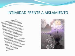 INTIMIDAD FRENTE A AISLAMIENTO(desde los 21 hasta los 40 años aproximadamente). La intimidad supone la posibilidad de estar cerca de otros ya que posees un sentimiento de saber quién eres, no tienes miedo a “perderte” a ti mismo, como presentan muchos adolescentes el joven adulto ya no tiene que probarse a sí mismo. A esta dificultad se añade que nuestra sociedad tampoco ha hecho mucho por los adultos jóvenes la tendencia maladaptativa que Erikson llama promiscuidad, se refiere particularmente a volverse demasiado abierto, muy fácilmente, sin apenas esfuerzo y sin ninguna profundidad o respeto por tu intimidad. Esta tendencia se puede dar tanto con tu amante, como con tus amigos, compañeros y vecinos. 