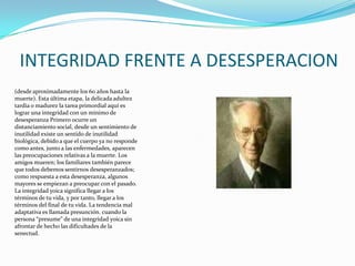 INTEGRIDAD FRENTE A DESESPERACION(desde aproximadamente los 60 años hasta la muerte). Esta última etapa, la delicada adultez tardía o madurez la tarea primordial aquí es lograr una integridad con un mínimo de desesperanza Primero ocurre un distanciamiento social, desde un sentimiento de inutilidad existe un sentido de inutilidad biológica, debido a que el cuerpo ya no responde como antes, junto a las enfermedades, aparecen las preocupaciones relativas a la muerte. Los amigos mueren; los familiares también parece que todos debemos sentirnos desesperanzados; como respuesta a esta desesperanza, algunos mayores se empiezan a preocupar con el pasado. La integridad yoica significa llegar a los términos de tu vida, y por tanto, llegar a los términos del final de tu vida. La tendencia mal adaptativa es llamada presunción. cuando la persona “presume” de una integridad yoica sin afrontar de hecho las dificultades de la senectud. 