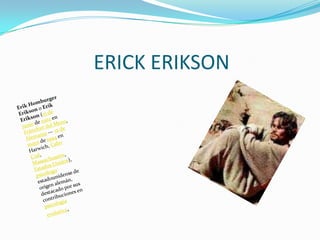 ERICK ERIKSONErik Homburger Erikson o Erik Erikson (15 de junio de 1902 en Fráncfort del Meno, Alemania — 12 de mayo de 1994 en Harwich, Cabo Cod, Massachusetts, Estados Unidos), psicólogo estadounidense de origen alemán, destacado por sus contribuciones en psicología evolutiva.