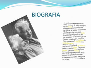 BIOGRAFIASu patrimonio está rodeado de cierto misterio. Su padre biológico fue un danés desconocido que abandonó a su madre justo cuando nació Erik. Su madre, Karla Abrahamsen, fue una joven judía que le crió sola durante los tres primeros años de la vida de Erik. En este momento, se casó con el Dr. Theodor Homberger, el pediatra de él y se mudaron a Karlsruhe en el sur de Alemania.Después de finalizar la secundaria, Erik decidió ser artista. Cuando no asistía a clases de arte, vagaba por Europa, visitando museos y durmiendo bajo los puentes. Vivió una vida de rebelde descuidado durante mucho tiempo, justo antes de plantearse seriamente qué hacer con su vida.