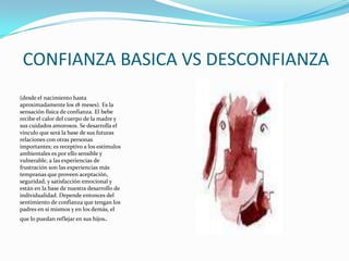 CONFIANZA BASICA VS DESCONFIANZA(desde el nacimiento hasta aproximadamente los 18 meses). Es la sensación física de confianza. El bebe recibe el calor del cuerpo de la madre y sus cuidados amorosos. Se desarrolla el vínculo que será la base de sus futuras relaciones con otras personas importantes; es receptivo a los estímulos ambientales es por ello sensible y vulnerable, a las experiencias de frustración son las experiencias más tempranas que proveen aceptación, seguridad, y satisfacción emocional y están en la base de nuestra desarrollo de individualidad. Depende entonces del sentimiento de confianza que tengan los padres en sí mismos y en los demás, el que lo puedan reflejar en sus hijos. 
