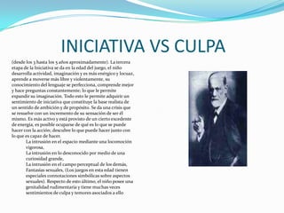 INICIATIVA VS CULPA(desde los 3 hasta los 5 años aproximadamente). La tercera etapa de la Iniciativa se da en la edad del juego, el niño desarrolla actividad, imaginación y es más enérgico y locuaz, aprende a moverse más libre y violentamente, su conocimiento del lenguaje se perfecciona, comprende mejor y hace preguntas constantemente; lo que le permite expandir su imaginación. Todo esto le permite adquirir un sentimiento de iniciativa que constituye la base realista de un sentido de ambición y de propósito. Se da una crisis que se resuelve con un incremento de su sensación de ser él mismo. Es más activo y está provisto de un cierto excedente de energía, es posible ocuparse de qué es lo que se puede hacer con la acción; descubre lo que puede hacer junto con lo que es capaz de hacer. La intrusión en el espacio mediante una locomoción vigorosa, La intrusión en lo desconocido por medio de una curiosidad grande, La intrusión en el campo perceptual de los demás, Fantasías sexuales, (Los juegos en esta edad tienen especiales connotaciones simbólicas sobre aspectos sexuales). Respecto de esto último, el niño posee una genitalidad rudimentaria y tiene muchas veces sentimientos de culpa y temores asociados a ello 