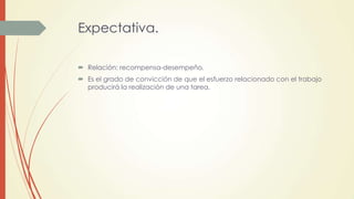 Expectativa.
 Relación: recompensa-desempeño.
 Es el grado de convicción de que el esfuerzo relacionado con el trabajo
producirá la realización de una tarea.
 
