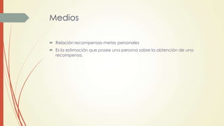 Medios
 Relación recompensas-metas personales
 Es la estimación que posee una persona sobre la obtención de una
recompensa.
 