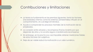 Contribuciones y limitaciones
 La teoría se fundamenta en las premisas siguientes: tanto los factores
(necesidades) internos como los externos (ambientales) influyen en el
comportamiento, el cual elige el individuo.
 Ayuda a comprender los procesos mentales de la motivación de los
empleados.
 La conexión entre esfuerzo y recompensa final es incierta por que
depende de otros y no se esta seguro si recibirá esta recompensa
 Sin embargo, en la practica es casi imposible obtener mediciones fiables
de estos factores tan subjetivos
 Deja de ser viable reducir la motivación a un valor numérico.
 