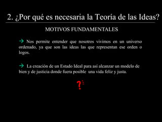2. ¿Por qué es necesaria la Teoría de las Ideas?
MOTIVOS FUNDAMENTALES
 Nos permite entender que nosotros vivimos en un universo
ordenado, ya que son las ideas las que representan ese orden o
logos.
 La creación de un Estado Ideal para así alcanzar un modelo de
bien y de justicia donde fuera posible una vida feliz y justa.
 