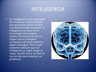 INTELIGENCIA La inteligencia es la capacidad de relacionar conocimientos que poseemos para resolver una determinada situación. Si indagamos un poco en la etimología de la propia palabra encontramos en su origen latino  inteligere , compuesta de  intus  (entre) y  legere  (escoger). Por lo que podemos deducir que ser inteligente es saber elegir la mejor opción entre las que se nos brinda para resolver un problema. 