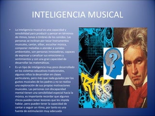 INTELIGENCIA MUSICAL La inteligencia musical es una capacidad y sensibilidad para producir y pensar en términos de ritmos, tonos o timbres de los sonidos. Las personas se inclinan por tocar instrumentos musicales, cantar, silbar, escuchar música, componer melodías o atender a sonidos ambientales, son personas innovadoras, capaces de expresar y canalizar sus emociones y sentimientos y con una gran capacidad de desarrollar las matemáticas. Es un tipo de inteligencia muy poco desarrollado en los sistemas educativos tradicionales, algunos niños la desarrollan en clases particulares, pero más que nada guiados por los gustos musicales de los padres y no se realiza una exploración de sus propias motivaciones musicales. Las personas con discapacidad mental tienen una sensibilidad especial hacia la música, es importante recordar que algunos chicos pueden tener lesiones que les impida hablar, pero pueden tener la capacidad de cantar o seguir un ritmo, por tanto es una fuente de estimulación muy adecuada 