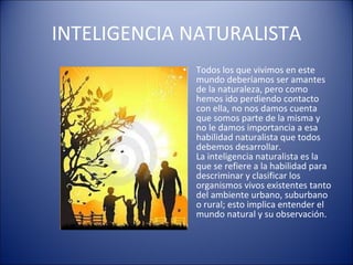 INTELIGENCIA NATURALISTA Todos los que vivimos en este mundo deberíamos ser amantes de la naturaleza, pero como hemos ido perdiendo contacto con ella, no nos damos cuenta que somos parte de la misma y no le damos importancia a esa habilidad naturalista que todos debemos desarrollar.  La inteligencia naturalista es la que se refiere a la habilidad para descriminar y clasificar los organismos vivos existentes tanto del ambiente urbano, suburbano o rural; esto implica entender el mundo natural y su observación. 
