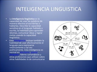 INTELIGENCIA LINGUISTICA La  inteligencia lingüística  es la capacidad de usar las palabras de manera efectiva al escribirlas o hablarlas. Describe la capacidad sensitiva en el lenguaje hablado y escrito, la habilidad para aprender idiomas, comunicar ideas y lograr metas usando la capacidad lingüística. Esta  inteligencia  incluye también la habilidad de usar efectivamente el lenguaje para expresarse retóricamente o tal vez poéticamente. Esta inteligencia es normal en  escritores ,  poetas ,  abogados , líderes carismáticos y otras profesiones que utilizan sobre otras habilidades la de comunicarse 