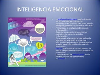 INTELIGENCIA EMOCIONAL La  inteligencia emocional , según Goleman "es la capacidad para reconocer sentimientos en si mismo y en otros, siendo hábil para gerenciarlos al trabajar con otros. Principios de la Inteligencia Emocional: 1.- Recepción : Cualquier cosa que incorporemos por cualquiera de nuestros sentidos. 2.- Retención : Corresponde a la memoria, que incluye la retentiva (o capacidad de almacenar información) y el recuerdo, la capacidad de acceder a esa información almacenada. 3.- Análisis : Función  que incluye el reconocimiento de pautas y el procesamiento de la información. 4.- Emisión : Cualquier forma de  comunicación  o acto creativo, incluso del pensamiento. 5.-  Control  : 