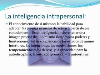La inteligencia intrapersonal:
 El conocimiento de sí mismo y la habilidad para
 adaptar las propias maneras de actuar a partir de ese
 conocimiento. Esta inteligencia incluye tener una
 imagen precisa de uno mismo (los propios poderes y
 limitaciones), tener conciencia de los estados de ánimo
 interiores, las intenciones, las motivaciones, los
 temperamentos y los deseos, y la capacidad para la
 autodisciplina, la auto comprensión y la autoestima.
 