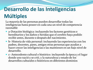 Desarrollo de las Inteligencias
Múltiples
La mayoría de las personas pueden desarrollar todas las
inteligencias hasta poseer en cada una un nivel de competencia
razonable
 a-Dotación biológica: incluyendo los factores genéticos o
  hereditarios y los daños o heridas que el cerebro haya podido
  recibir antes, durante o después del nacimiento.
 b- Historia de vida personal: incluyendo las experiencias con los
  padres, docentes, pares, amigos otras personas que ayudan a
  hacer crecer las inteligencias o las mantienen en un bajo nivel de
  desarrollo.
 c- Antecedente cultural e histórico: incluyendo la época y el lugar
  donde uno nació y se crió, y la naturaleza y estado de los
  desarrollos culturales o históricos en diferentes dominios
 