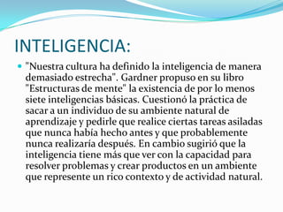 INTELIGENCIA:
 "Nuestra cultura ha definido la inteligencia de manera
 demasiado estrecha". Gardner propuso en su libro
 "Estructuras de mente" la existencia de por lo menos
 siete inteligencias básicas. Cuestionó la práctica de
 sacar a un individuo de su ambiente natural de
 aprendizaje y pedirle que realice ciertas tareas asiladas
 que nunca había hecho antes y que probablemente
 nunca realizaría después. En cambio sugirió que la
 inteligencia tiene más que ver con la capacidad para
 resolver problemas y crear productos en un ambiente
 que represente un rico contexto y de actividad natural.
 