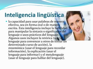 Inteligencia lingüística
 la capacidad para usar palabras de manera
  efectiva, sea en forma oral o de manera
  escrita. Esta inteligencia incluye la habilidad
  para manipular la sintaxis o significados del
  lenguaje o usos prácticos del lenguaje.
  Algunos usos incluyen la retórica (usar el
  lenguaje para convencer a otros de tomar un
  determinado curso de acción), la
  mnemónica (usar el lenguaje para recordar
  información), la explicación (usar el
  lenguaje para informar) y el metalenguaje
  (usar el lenguaje para hablar del lenguaje).
 