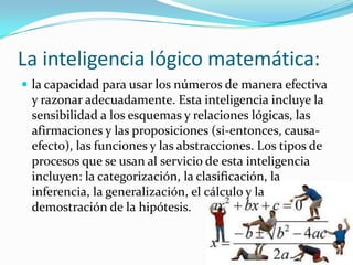 La inteligencia lógico matemática:
 la capacidad para usar los números de manera efectiva
 y razonar adecuadamente. Esta inteligencia incluye la
 sensibilidad a los esquemas y relaciones lógicas, las
 afirmaciones y las proposiciones (si-entonces, causa-
 efecto), las funciones y las abstracciones. Los tipos de
 procesos que se usan al servicio de esta inteligencia
 incluyen: la categorización, la clasificación, la
 inferencia, la generalización, el cálculo y la
 demostración de la hipótesis.
 