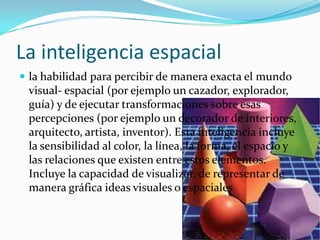 La inteligencia espacial
 la habilidad para percibir de manera exacta el mundo
 visual- espacial (por ejemplo un cazador, explorador,
 guía) y de ejecutar transformaciones sobre esas
 percepciones (por ejemplo un decorador de interiores,
 arquitecto, artista, inventor). Esta inteligencia incluye
 la sensibilidad al color, la línea, la forma, el espacio y
 las relaciones que existen entre estos elementos.
 Incluye la capacidad de visualizar, de representar de
 manera gráfica ideas visuales o espaciales
 
