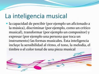 La inteligencia musical
 la capacidad de percibir (por ejemplo un aficionado a
 la música), discriminar (por ejemplo, como un crítico
 musical), transformar (por ejemplo un compositor) y
 expresar (por ejemplo una persona que toca un
 instrumento) las formas musicales. Esta inteligencia
 incluye la sensibilidad al ritmo, el tono, la melodía, el
 timbre o el color tonal de una pieza musical
 