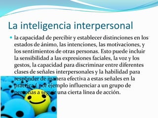 La inteligencia interpersonal
 la capacidad de percibir y establecer distinciones en los
  estados de ánimo, las intenciones, las motivaciones, y
  los sentimientos de otras personas. Esto puede incluir
  la sensibilidad a las expresiones faciales, la voz y los
  gestos, la capacidad para discriminar entre diferentes
  clases de señales interpersonales y la habilidad para
  responder de manera efectiva a estas señales en la
  práctica ( por ejemplo influenciar a un grupo de
  personas a seguir una cierta línea de acción.
 