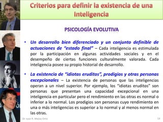 • Un desarrollo bien diferenciado y un conjunto definible de
   actuaciones de “estado final” – Cada inteligencia es estimulada
       por la participación en algunas actividades sociales y en el
       desempeño de ciertas funciones culturalmente valorada. Cada
       inteligencia posee su propio historial de desarrollo.

 • La existencia de “idiotas eruditos”, prodigios y otras personas
   excepcionales – La existencia de personas que las inteligencias
       operan a un nivel superior. Por ejemplo, los “idiotas eruditos” son
       personas que presentan una capacidad excepcional en una
       inteligencia en particular pero el rendimiento en las otras es normal o
       inferior a lo normal. Los prodigios son personas cuyo rendimiento en
       una o más inteligencias es superior a lo normal y al menos normal en
       las otras.
Dr. Juan R. Mejías Ortiz                                                     14
 