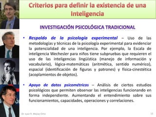 • Respaldo de la psicología experimental – Uso de las
       metodologías y técnicas de la psicología experimental para evidenciar
       la potencialidad de una inteligencia. Por ejemplo, la Escala de
       inteligencia Wechesler para niños tiene subpruebas que requieren el
       uso de las inteligencias lingüística (manejo de información y
       vocabulario), lógica-matemáticas (aritmética, sentido numérico),
       espacial (identificación de figuras y patrones) y física-cinestética
       (acoplamientos de objetos).

 • Apoyo de datos psicométricos – Análisis de ciertos estudios
   psicológicos que permiten observar las inteligencias funcionando en
   forma independiente. Aumentando el entendimiento sobre sus
   funcionamientos, capacidades, operaciones y correlaciones.

Dr. Juan R. Mejías Ortiz                                                   15
 