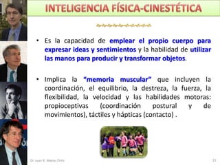 

    • Es la capacidad de emplear el propio cuerpo para
      expresar ideas y sentimientos y la habilidad de utilizar
      las manos para producir y transformar objetos.

    • Implica la “memoria muscular” que incluyen la
      coordinación, el equilibrio, la destreza, la fuerza, la
      flexibilidad, la velocidad y las habilidades motoras:
      propioceptivas     (coordinación     postural  y    de
      movimientos), táctiles y hápticas (contacto) .




Dr. Juan R. Mejías Ortiz                                         22
 
