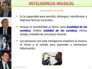 

      • Es la capacidad para percibir, distinguir, transformar y
        expresar formas musicales.

      • Incluye la sensibilidad al ritmo, tono (cualidad de los
        sonidos), timbre (calidad de los sonidos), ritmo,
        tempo, melodía de una pieza musical.

      • Las personas con este inteligencia emplean la música,
        el ritmo y el sonido para aprender y memorizar
        información.




Dr. Juan R. Mejías Ortiz                                           23
 