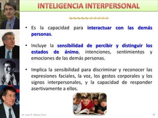 

   • Es la capacidad para interactuar con las demás
     personas.

   • Incluye la sensibilidad de percibir y distinguir los
     estados de ánimo, intenciones, sentimientos y
     emociones de las demás personas.

   • Implica la sensibilidad para discriminar y reconocer las
     expresiones faciales, la voz, los gestos corporales y los
     signos interpersonales, y la capacidad de responder
     asertivamente a ellos.



Dr. Juan R. Mejías Ortiz                                         24
 