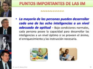 


    • La mayoría de las personas pueden desarrollar
      cada una de las ocho inteligencias a un nivel
      adecuado de aptitud – Bajo condiciones normales,
          cada persona posee la capacidad para desarrollar las
          inteligencias a un nivel óptimo si se proveen el ánimo,
          el enriquecimiento y las instrucción necesaria.




Dr. Juan R. Mejías Ortiz                                            34
 