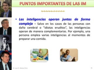 


    • Las inteligencias operan juntas de forma
      compleja – Salvo en los casos de las personas con
         daño cerebral o “idiotas eruditos”, las inteligencias
         operan de manera complementarias. Por ejemplo, una
         persona emplea varias inteligencias al momentos de
         preparar una comida.




Dr. Juan R. Mejías Ortiz                                         35
 