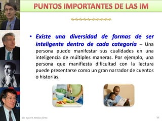 



      • Existe una diversidad de formas de ser
        inteligente dentro de cada categoría – Una
            persona puede manifestar sus cualidades en una
            inteligencia de múltiples maneras. Por ejemplo, una
            persona que manifiesta dificultad con la lectura
            puede presentarse como un gran narrador de cuentos
            o historias.




Dr. Juan R. Mejías Ortiz                                          36
 