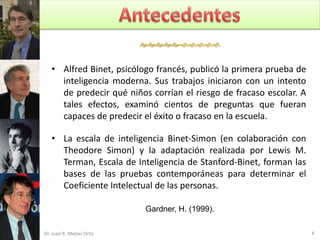 


   • Alfred Binet, psicólogo francés, publicó la primera prueba de
     inteligencia moderna. Sus trabajos iniciaron con un intento
     de predecir qué niños corrían el riesgo de fracaso escolar. A
     tales efectos, examinó cientos de preguntas que fueran
     capaces de predecir el éxito o fracaso en la escuela.

   • La escala de inteligencia Binet-Simon (en colaboración con
     Theodore Simon) y la adaptación realizada por Lewis M.
     Terman, Escala de Inteligencia de Stanford-Binet, forman las
     bases de las pruebas contemporáneas para determinar el
     Coeficiente Intelectual de las personas.

                           Gardner, H. (1999).

Dr. Juan R. Mejías Ortiz                                             4
 