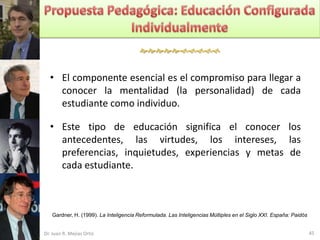 


  • El componente esencial es el compromiso para llegar a
    conocer la mentalidad (la personalidad) de cada
    estudiante como individuo.

  • Este tipo de educación significa el conocer los
    antecedentes, las virtudes, los intereses, las
    preferencias, inquietudes, experiencias y metas de
    cada estudiante.



   Gardner, H. (1999). La Inteligencia Reformulada. Las Inteligencias Múltiples en el Siglo XXI. España: Paidós


Dr. Juan R. Mejías Ortiz                                                                                          45
 