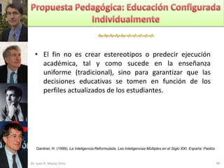 


  • El fin no es crear estereotipos o predecir ejecución
    académica, tal y como sucede en la enseñanza
    uniforme (tradicional), sino para garantizar que las
    decisiones educativas se tomen en función de los
    perfiles actualizados de los estudiantes.




   Gardner, H. (1999). La Inteligencia Reformulada. Las Inteligencias Múltiples en el Siglo XXI. España: Paidós


Dr. Juan R. Mejías Ortiz                                                                                          46
 