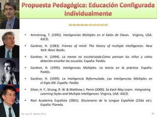 

   •    Armstrong, T. (1995). Inteligencias Múltiples en el Salón de Clases. Virginia, USA:
              ASCD.
   •    Gardner, H. (1983). Frames of mind: The theory of multiple intelligences. New
              York: Basic Books.
   •    Gardner, H. (1994). La mente no escolarizada.Cómo piensan los niños y cómo
              deberían enseñar las escuelas. España: Paidós.
   •    Gardner, H. (1995). Inteligencias Múltiples. La teoría en la práctica. España:
              Paidós.
   •    Gardner, H. (1999). La Inteligencia Reformulada. Las Inteligencias Múltiples en
              el Siglo XXI. España: Paidós
   •    Silver, H. F.; Strong, R. W. & Matthew J. Perini (2000). So Each May Learn. Integrating
                Learning Styles and Multiple Intelligences. Virginia, USA: ASCD.
   •    Real Academia Española (2001). Diccionario de la Lengua Española (22da ed.).
              España: Planeta.

Dr. Juan R. Mejías Ortiz                                                                          49
 